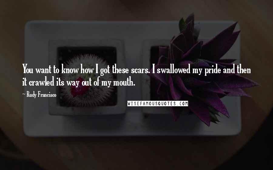 Rudy Francisco Quotes: You want to know how I got these scars. I swallowed my pride and then it crawled its way out of my mouth.