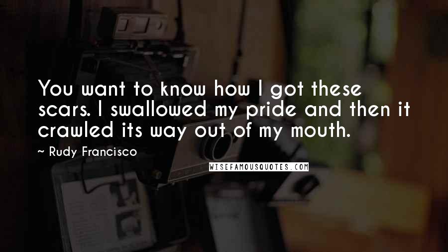 Rudy Francisco Quotes: You want to know how I got these scars. I swallowed my pride and then it crawled its way out of my mouth.