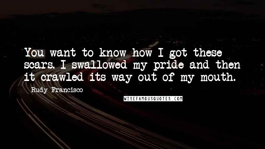 Rudy Francisco Quotes: You want to know how I got these scars. I swallowed my pride and then it crawled its way out of my mouth.