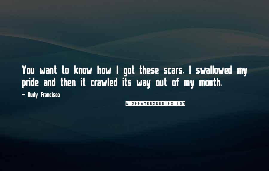 Rudy Francisco Quotes: You want to know how I got these scars. I swallowed my pride and then it crawled its way out of my mouth.