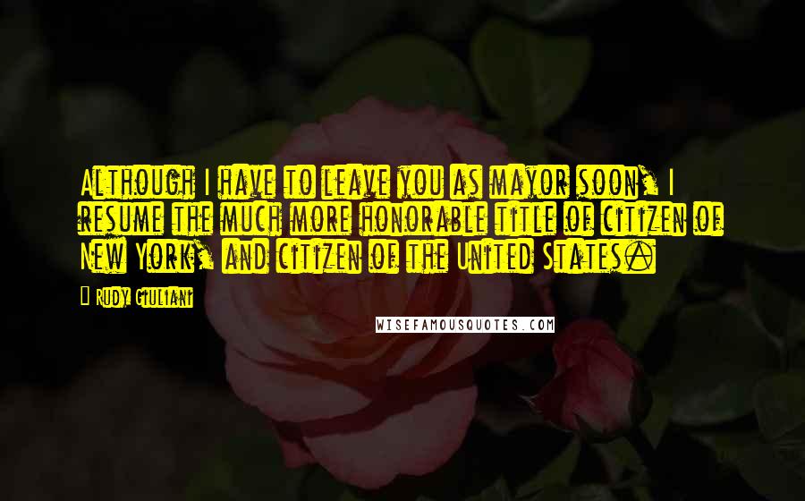 Rudy Giuliani Quotes: Although I have to leave you as mayor soon, I resume the much more honorable title of citizen of New York, and citizen of the United States.