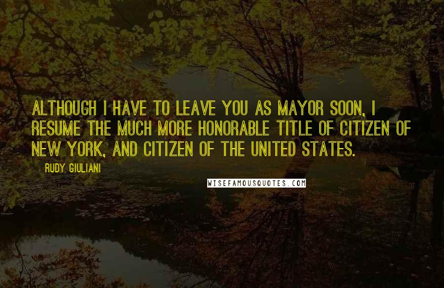 Rudy Giuliani Quotes: Although I have to leave you as mayor soon, I resume the much more honorable title of citizen of New York, and citizen of the United States.