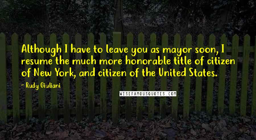 Rudy Giuliani Quotes: Although I have to leave you as mayor soon, I resume the much more honorable title of citizen of New York, and citizen of the United States.