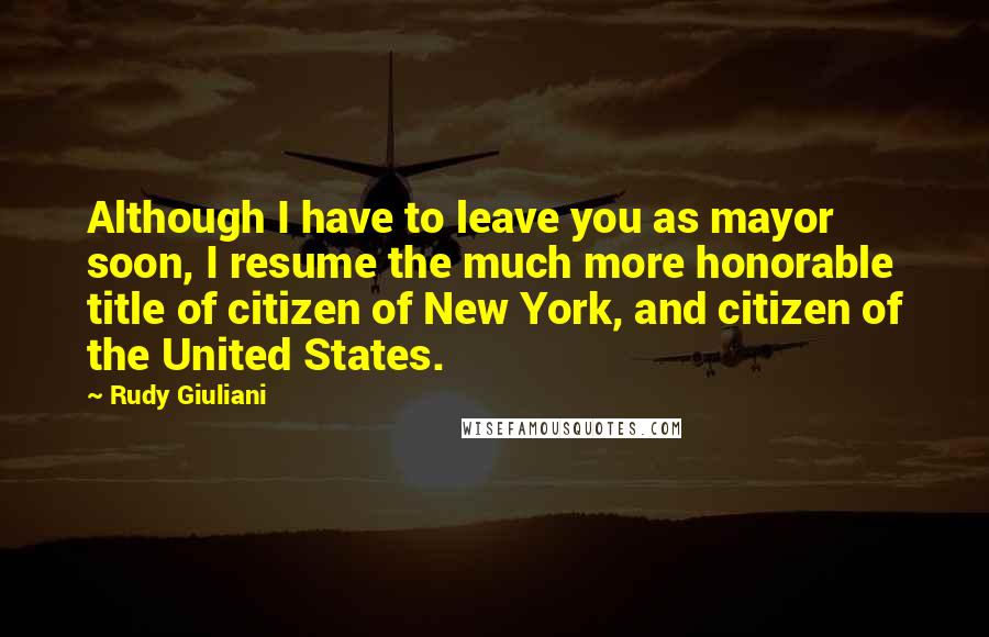 Rudy Giuliani Quotes: Although I have to leave you as mayor soon, I resume the much more honorable title of citizen of New York, and citizen of the United States.