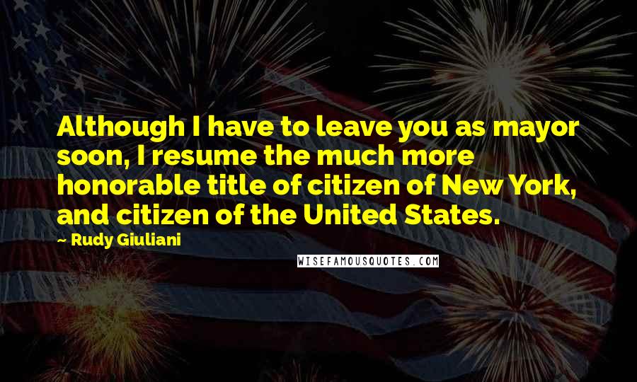 Rudy Giuliani Quotes: Although I have to leave you as mayor soon, I resume the much more honorable title of citizen of New York, and citizen of the United States.