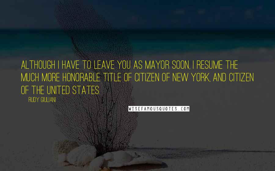 Rudy Giuliani Quotes: Although I have to leave you as mayor soon, I resume the much more honorable title of citizen of New York, and citizen of the United States.