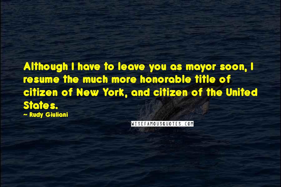 Rudy Giuliani Quotes: Although I have to leave you as mayor soon, I resume the much more honorable title of citizen of New York, and citizen of the United States.