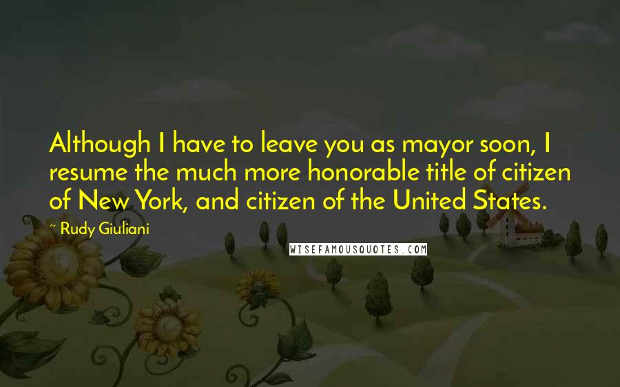 Rudy Giuliani Quotes: Although I have to leave you as mayor soon, I resume the much more honorable title of citizen of New York, and citizen of the United States.