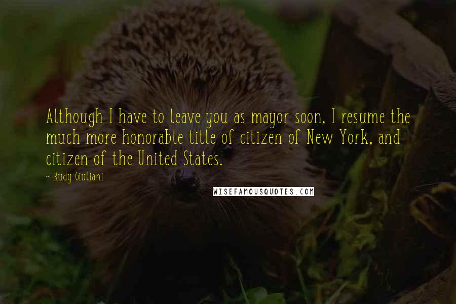 Rudy Giuliani Quotes: Although I have to leave you as mayor soon, I resume the much more honorable title of citizen of New York, and citizen of the United States.