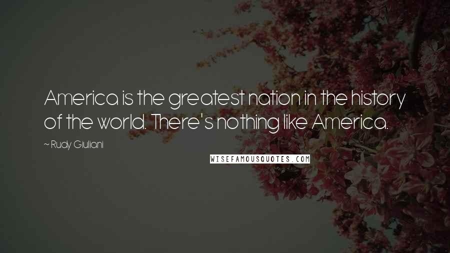 Rudy Giuliani Quotes: America is the greatest nation in the history of the world. There's nothing like America.