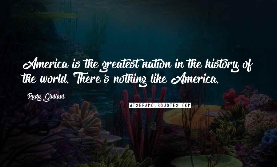 Rudy Giuliani Quotes: America is the greatest nation in the history of the world. There's nothing like America.