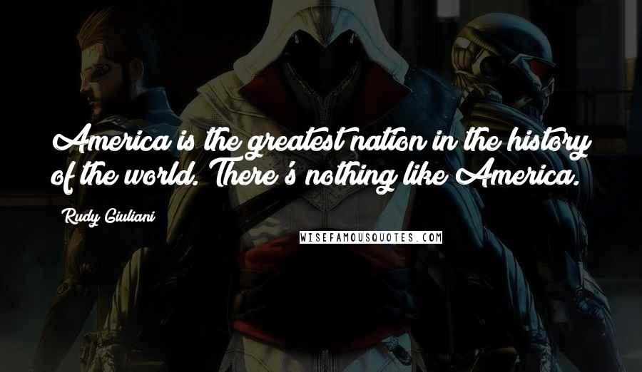 Rudy Giuliani Quotes: America is the greatest nation in the history of the world. There's nothing like America.