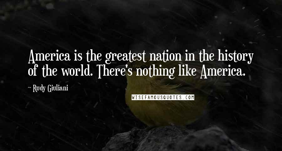 Rudy Giuliani Quotes: America is the greatest nation in the history of the world. There's nothing like America.