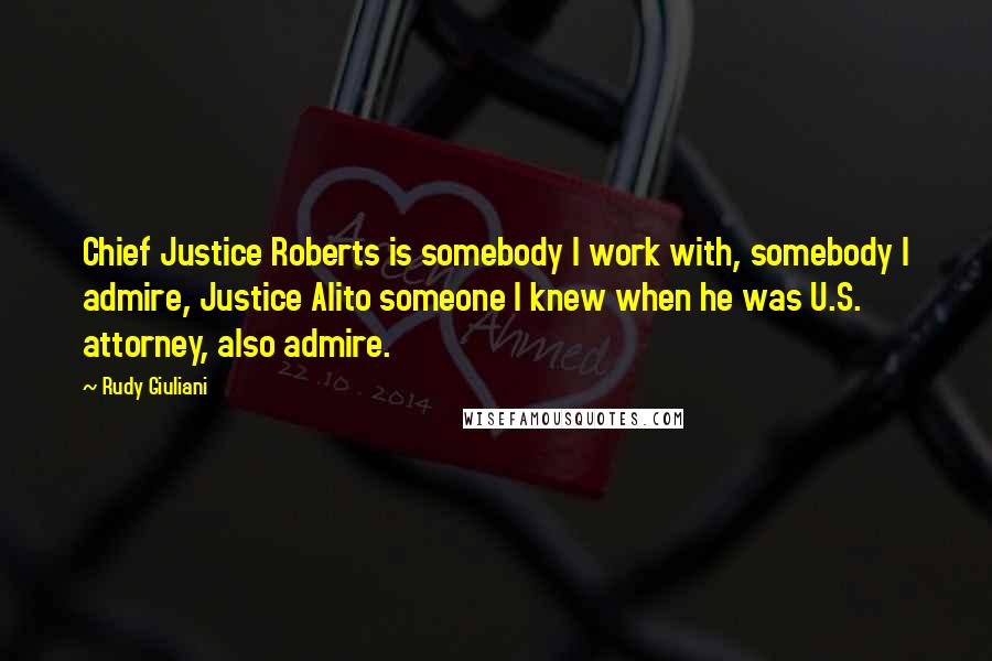 Rudy Giuliani Quotes: Chief Justice Roberts is somebody I work with, somebody I admire, Justice Alito someone I knew when he was U.S. attorney, also admire.