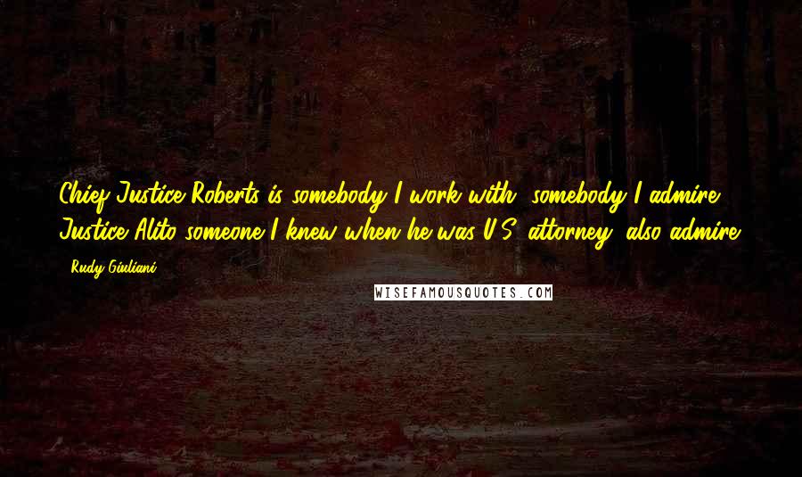 Rudy Giuliani Quotes: Chief Justice Roberts is somebody I work with, somebody I admire, Justice Alito someone I knew when he was U.S. attorney, also admire.