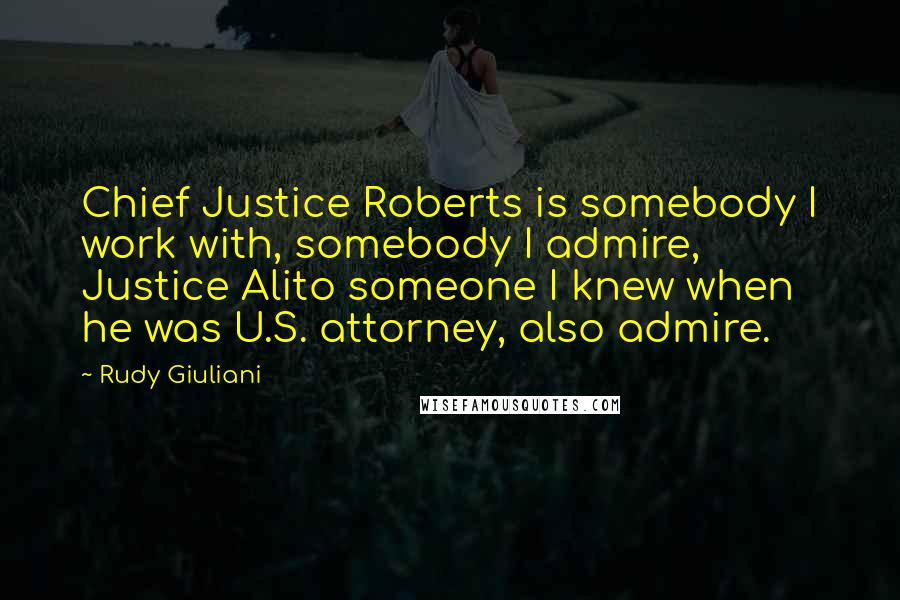 Rudy Giuliani Quotes: Chief Justice Roberts is somebody I work with, somebody I admire, Justice Alito someone I knew when he was U.S. attorney, also admire.