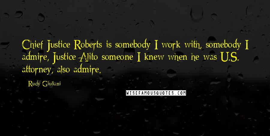 Rudy Giuliani Quotes: Chief Justice Roberts is somebody I work with, somebody I admire, Justice Alito someone I knew when he was U.S. attorney, also admire.