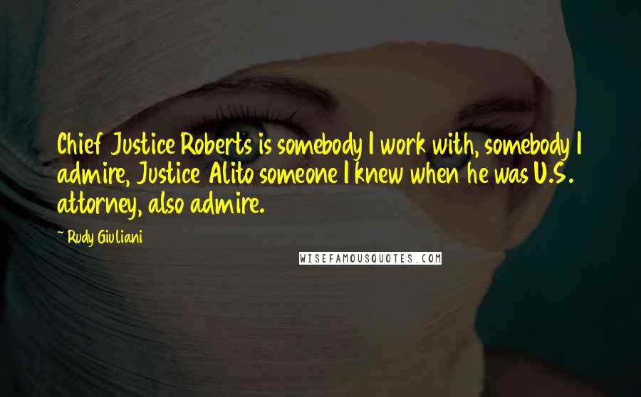 Rudy Giuliani Quotes: Chief Justice Roberts is somebody I work with, somebody I admire, Justice Alito someone I knew when he was U.S. attorney, also admire.