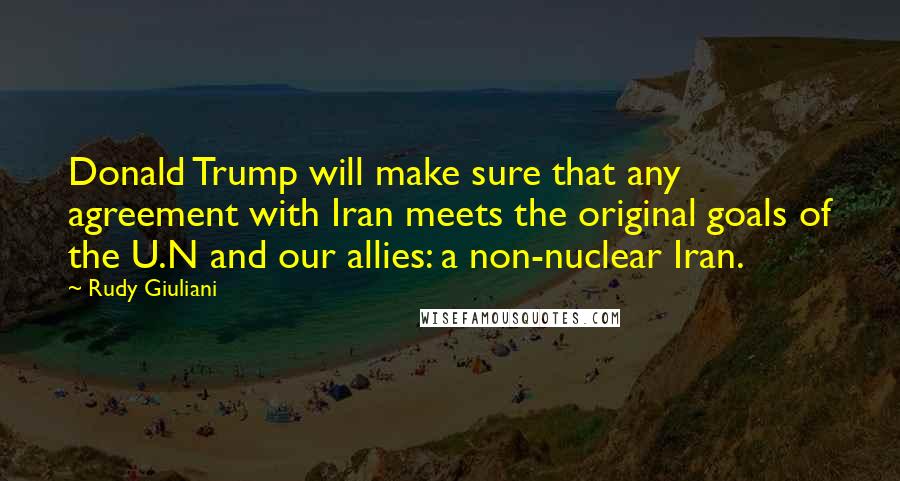 Rudy Giuliani Quotes: Donald Trump will make sure that any agreement with Iran meets the original goals of the U.N and our allies: a non-nuclear Iran.