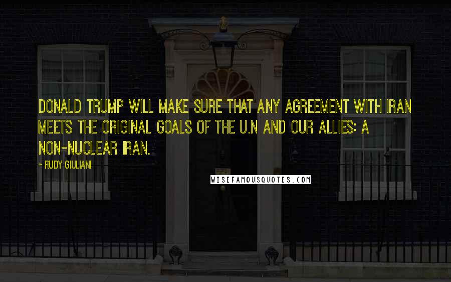 Rudy Giuliani Quotes: Donald Trump will make sure that any agreement with Iran meets the original goals of the U.N and our allies: a non-nuclear Iran.