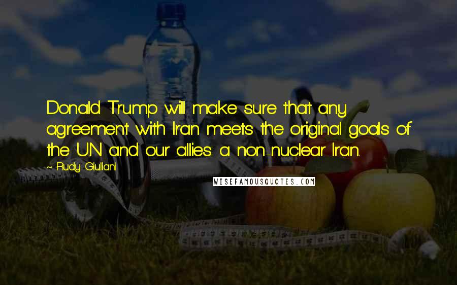 Rudy Giuliani Quotes: Donald Trump will make sure that any agreement with Iran meets the original goals of the U.N and our allies: a non-nuclear Iran.