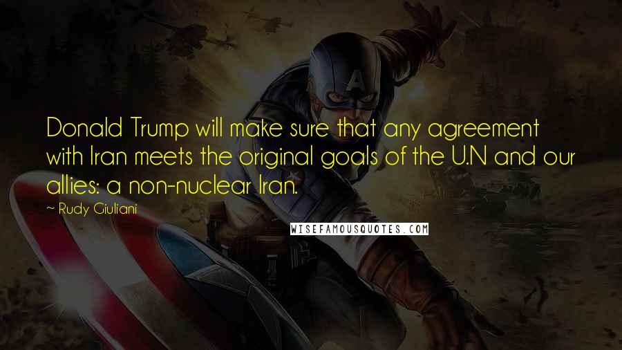 Rudy Giuliani Quotes: Donald Trump will make sure that any agreement with Iran meets the original goals of the U.N and our allies: a non-nuclear Iran.