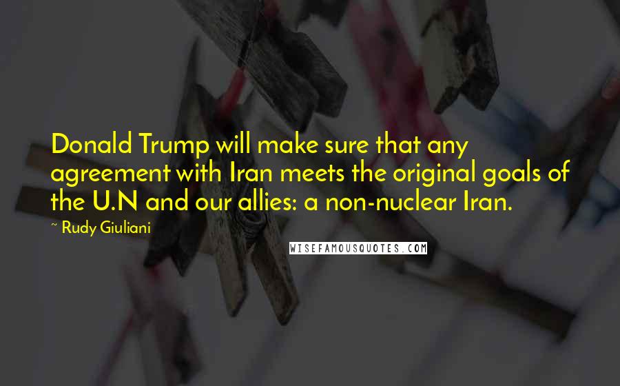 Rudy Giuliani Quotes: Donald Trump will make sure that any agreement with Iran meets the original goals of the U.N and our allies: a non-nuclear Iran.