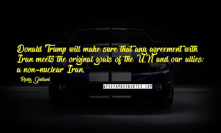 Rudy Giuliani Quotes: Donald Trump will make sure that any agreement with Iran meets the original goals of the U.N and our allies: a non-nuclear Iran.