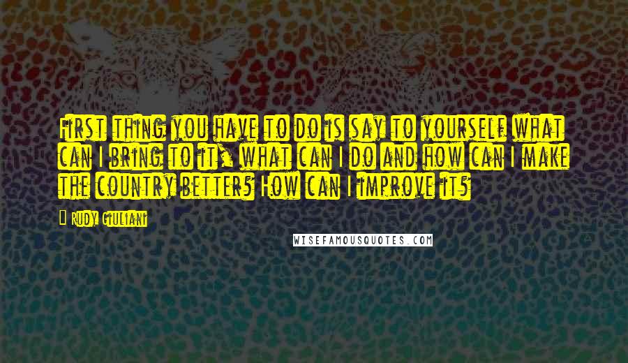 Rudy Giuliani Quotes: First thing you have to do is say to yourself what can I bring to it, what can I do and how can I make the country better? How can I improve it?