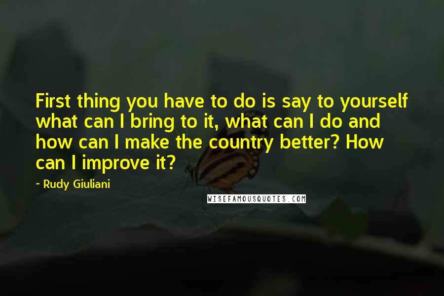 Rudy Giuliani Quotes: First thing you have to do is say to yourself what can I bring to it, what can I do and how can I make the country better? How can I improve it?