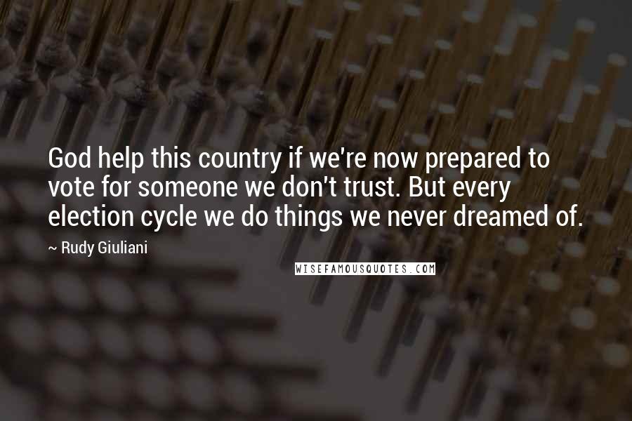 Rudy Giuliani Quotes: God help this country if we're now prepared to vote for someone we don't trust. But every election cycle we do things we never dreamed of.
