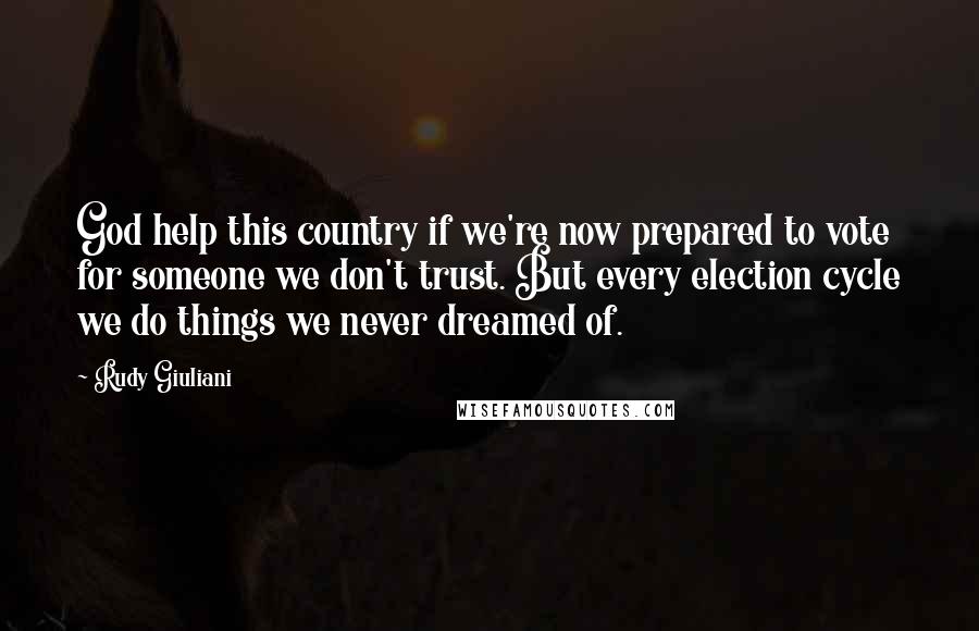 Rudy Giuliani Quotes: God help this country if we're now prepared to vote for someone we don't trust. But every election cycle we do things we never dreamed of.