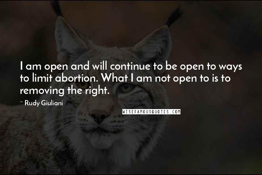 Rudy Giuliani Quotes: I am open and will continue to be open to ways to limit abortion. What I am not open to is to removing the right.