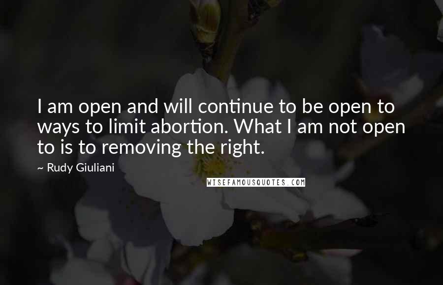 Rudy Giuliani Quotes: I am open and will continue to be open to ways to limit abortion. What I am not open to is to removing the right.