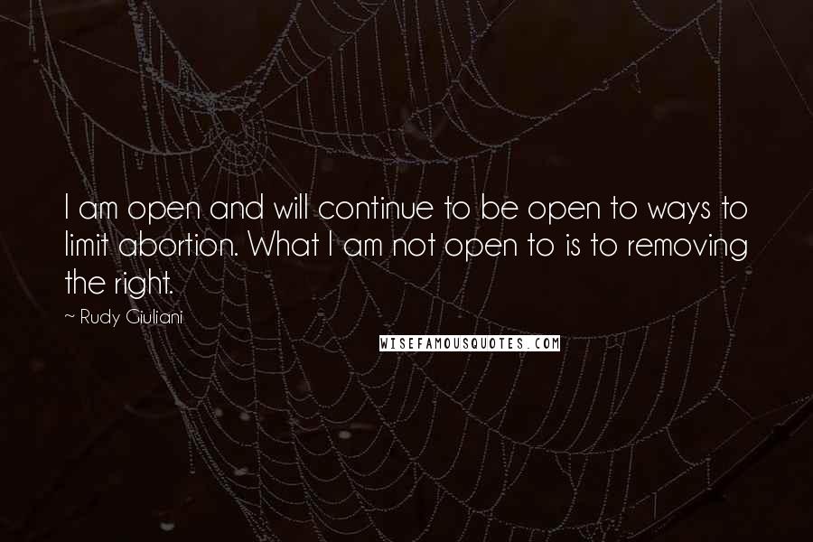 Rudy Giuliani Quotes: I am open and will continue to be open to ways to limit abortion. What I am not open to is to removing the right.