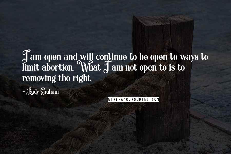 Rudy Giuliani Quotes: I am open and will continue to be open to ways to limit abortion. What I am not open to is to removing the right.