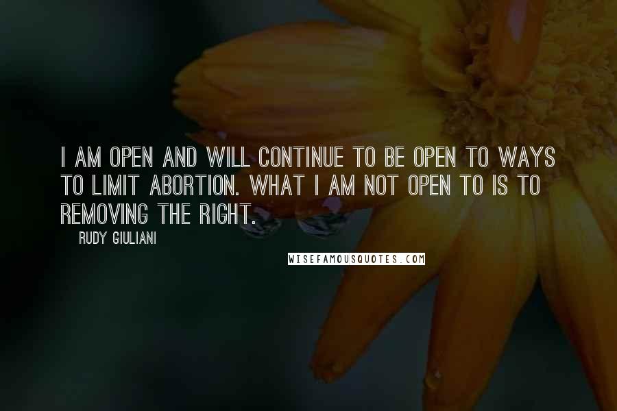 Rudy Giuliani Quotes: I am open and will continue to be open to ways to limit abortion. What I am not open to is to removing the right.
