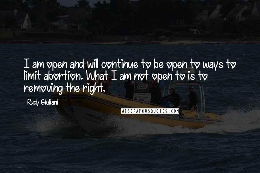 Rudy Giuliani Quotes: I am open and will continue to be open to ways to limit abortion. What I am not open to is to removing the right.