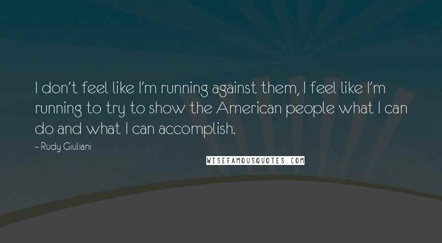 Rudy Giuliani Quotes: I don't feel like I'm running against them, I feel like I'm running to try to show the American people what I can do and what I can accomplish.