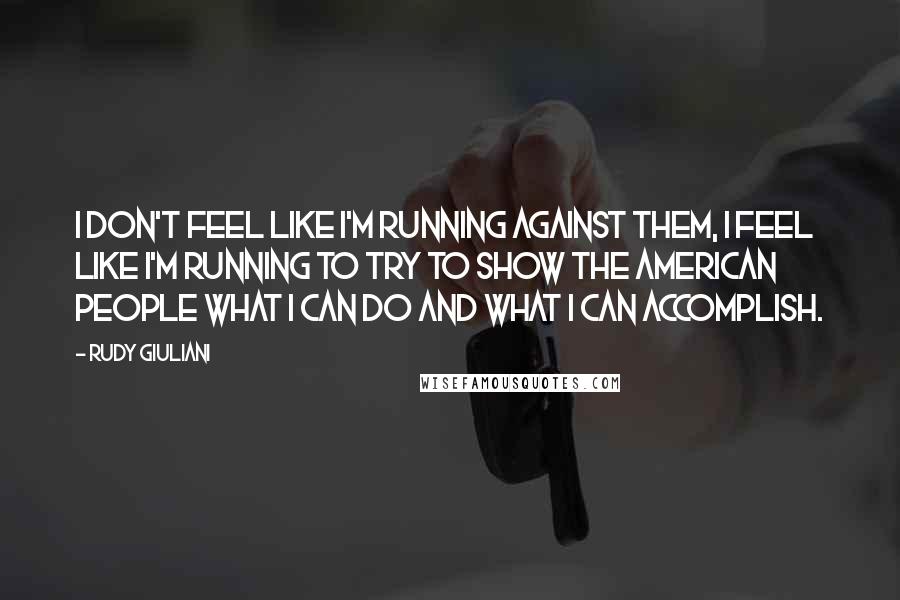 Rudy Giuliani Quotes: I don't feel like I'm running against them, I feel like I'm running to try to show the American people what I can do and what I can accomplish.