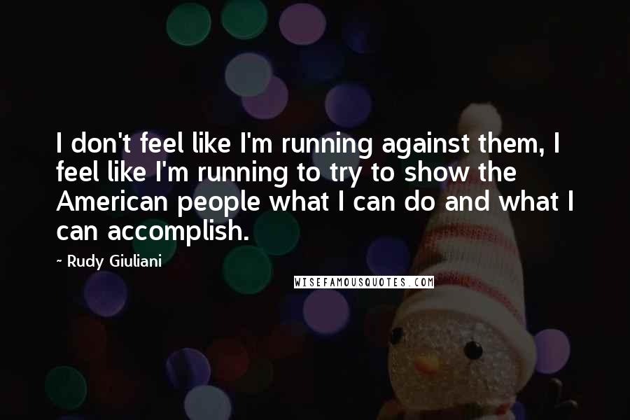 Rudy Giuliani Quotes: I don't feel like I'm running against them, I feel like I'm running to try to show the American people what I can do and what I can accomplish.