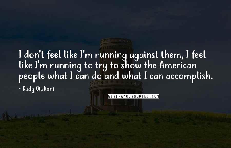 Rudy Giuliani Quotes: I don't feel like I'm running against them, I feel like I'm running to try to show the American people what I can do and what I can accomplish.