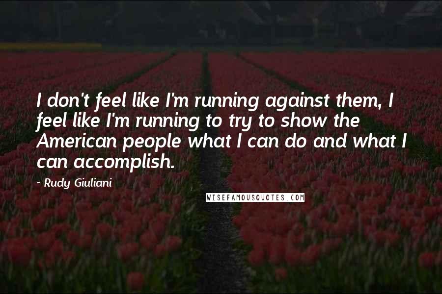 Rudy Giuliani Quotes: I don't feel like I'm running against them, I feel like I'm running to try to show the American people what I can do and what I can accomplish.