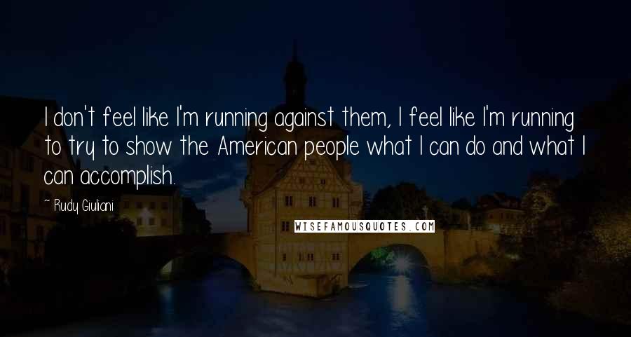 Rudy Giuliani Quotes: I don't feel like I'm running against them, I feel like I'm running to try to show the American people what I can do and what I can accomplish.