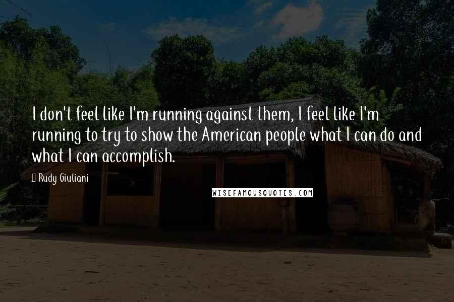 Rudy Giuliani Quotes: I don't feel like I'm running against them, I feel like I'm running to try to show the American people what I can do and what I can accomplish.