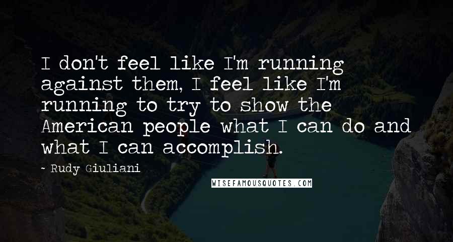 Rudy Giuliani Quotes: I don't feel like I'm running against them, I feel like I'm running to try to show the American people what I can do and what I can accomplish.