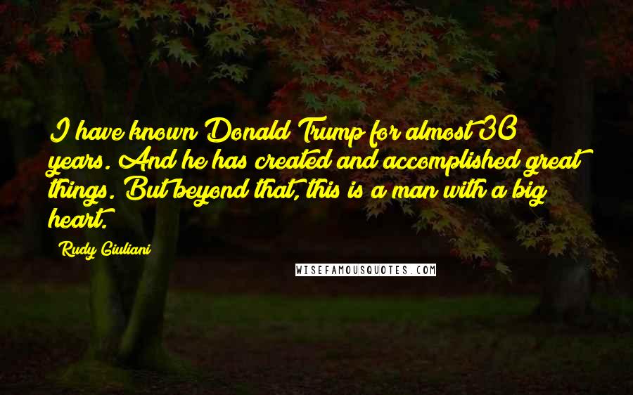 Rudy Giuliani Quotes: I have known Donald Trump for almost 30 years. And he has created and accomplished great things. But beyond that, this is a man with a big heart.