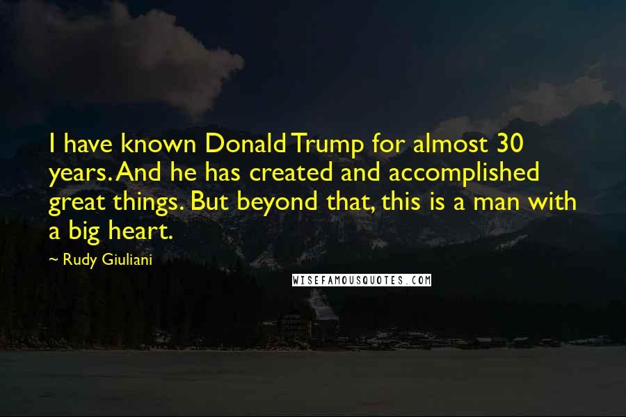 Rudy Giuliani Quotes: I have known Donald Trump for almost 30 years. And he has created and accomplished great things. But beyond that, this is a man with a big heart.