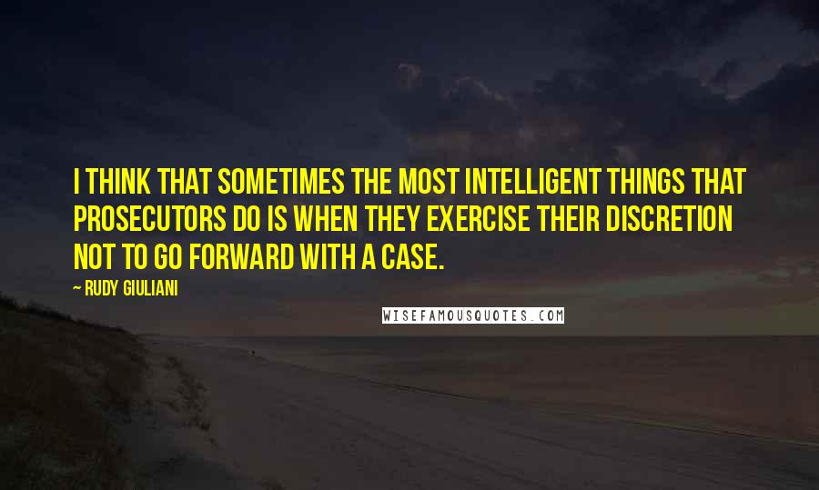 Rudy Giuliani Quotes: I think that sometimes the most intelligent things that prosecutors do is when they exercise their discretion not to go forward with a case.