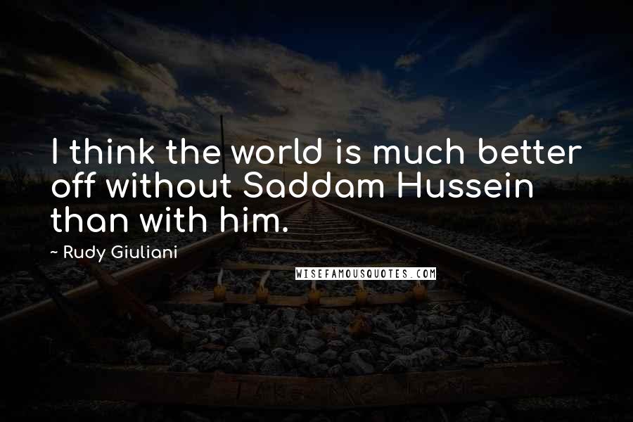 Rudy Giuliani Quotes: I think the world is much better off without Saddam Hussein than with him.